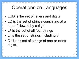7
Operations on Languages
• LUD is the set of letters and digits
• LD is the set of strings consisting of a
letter followed by a digit
• L4 is the set of all four strings
• L* is the set of strings including ε
• D+ is the set of strings of one or more
digits.
 