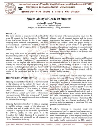 International Journal of Trend in
International Open Access Journal
ISSN No: 2456 - 6470
@ IJTSRD | Available Online @ www.ijtsrd.com
Speech Ability of Grade 10 Students
Marissa Regalado
Surigao Del Sur State University
ABSTRACT
This paper attempts to assess the speech ability of the
grade 10 students in Jose Sanvictores
School in Cagwait, Surigao del Sur. It uses random
sampling which identifies 70 respondents. This study
used descriptive - correlational method in order to
determine the level of speech ability
students.
The study dealt with the following objectives: to
determine the profile of the respondents in terms of
gender, language facility, parent’s educational
attainment, media preference, communication
practice, use of English and media preference;
identify the level of oral language proficiency as to
grammar, vocabulary, pronunciation and fluency ; and
to assess the significant relationship between the
profile of the participants and the level of speech
ability.
THE PROBLEM AND ITS SETTING
Speaking is described as the ability to ex
in the situation, or the activity to report acts, or
situation in precise words or the ability to converse or
to express a sequence of ideas fluently ( Ladouse,
1991). Furthermore, Tarigan (1990) said
that “Berbicara adalah cara untuk b
yang berpengaruh hidup kita sehari-hari
that speaking as the way of communication influences
our individual life strongly.
Speaking therefore is the ability to speak a language
in real-life settings, outside of the classroom.
describes how well a speaker of the target language
can speak a language in the real world, regardless of
the textbook, grades, or class goals.
foundation for student learning. It is essential for
literacy learning, and successful use of
critical for students' wellbeing.
urnal of Trend in Scientific Research and Development (IJTSRD)
International Open Access Journal | www.ijtsrd.com
6470 | Volume - 3 | Issue – 1 | Nov – Dec 2018
www.ijtsrd.com | Volume – 3 | Issue – 1 | Nov-Dec 2018
Speech Ability of Grade 10 Students
Marissa Regalado-Villamon
Faculty of the Graduate School,
Surigao Del Sur State University, Tandag, Philippines
This paper attempts to assess the speech ability of the
grade 10 students in Jose Sanvictores Sr. National
School in Cagwait, Surigao del Sur. It uses random
sampling which identifies 70 respondents. This study
correlational method in order to
of Grade 10
following objectives: to
determine the profile of the respondents in terms of
gender, language facility, parent’s educational
attainment, media preference, communication
and media preference; to
proficiency as to
grammar, vocabulary, pronunciation and fluency ; and
to assess the significant relationship between the
profile of the participants and the level of speech
THE PROBLEM AND ITS SETTING
Speaking is described as the ability to express oneself
in the situation, or the activity to report acts, or
situation in precise words or the ability to converse or
to express a sequence of ideas fluently ( Ladouse,
(1990) said
“Berbicara adalah cara untuk berkomunikasi
hari”. It means
that speaking as the way of communication influences
Speaking therefore is the ability to speak a language
life settings, outside of the classroom. It
es how well a speaker of the target language
can speak a language in the real world, regardless of
the textbook, grades, or class goals. It is the
foundation for student learning. It is essential for
literacy learning, and successful use of language is
Since the onset of the communicative era, it was the
ultimate goal of language training and its proper
development has become the focus of attention of
teachers and learners. Thus, this paper attempt to
assess the level of speech ability of the participants
regarding of grammar, vocabulary, pronunciation and
fluency. Further, significantly correlate the
relationship between the profile of the learners and
their level of speech ability.
In foreign and second language teachin
speaking is an essential skill since it is the most basic
in communication and it is the most difficult skill,
(Oradee, 2012).According to Looh (2009), to be
proficient in the language is recognized as critical for
functioning in an English language context, both by
teachers and by learners.
Additional supports come from an article by Chandra
as cited by Soniel (2010), one of the language skills
that must be mastered by any foreign language learner
is the ability to speak or communicate in
language fluently. Same through is the insight shared
by Aquino as cited by Salvaleon (2009) when she
suggests that the mastery of the English language
an essential tool to be successful academically and in
the competitive business world stu
face. How someone speaks determines his success in
his profession and his interpersonal relationship. She
puts forward that, as a learner, exploration of the
speaking ability is necessary to participate fully and
productively in the society.
Nowadays, Speaking is
communication involves speech where learners expect
to interact verbally with other people. Speaking is the
most undeveloped part of the language learning and
one of the most important elements of communicat
that needs careful consideration by EFL teachers
Research and Development (IJTSRD)
www.ijtsrd.com
Dec 2018
Dec 2018 Page: 149
Since the onset of the communicative era, it was the
ultimate goal of language training and its proper
development has become the focus of attention of
Thus, this paper attempt to
speech ability of the participants
regarding of grammar, vocabulary, pronunciation and
fluency. Further, significantly correlate the
relationship between the profile of the learners and
In foreign and second language teaching and learning,
speaking is an essential skill since it is the most basic
communication and it is the most difficult skill,
(Oradee, 2012).According to Looh (2009), to be
language is recognized as critical for
language context, both by
Additional supports come from an article by Chandra
as cited by Soniel (2010), one of the language skills
that must be mastered by any foreign language learner
is the ability to speak or communicate in the target
language fluently. Same through is the insight shared
by Aquino as cited by Salvaleon (2009) when she
suggests that the mastery of the English language is
an essential tool to be successful academically and in
the competitive business world students will someday
face. How someone speaks determines his success in
his profession and his interpersonal relationship. She
puts forward that, as a learner, exploration of the
speaking ability is necessary to participate fully and
important since oral
communication involves speech where learners expect
to interact verbally with other people. Speaking is the
most undeveloped part of the language learning and
one of the most important elements of communication
that needs careful consideration by EFL teachers
 