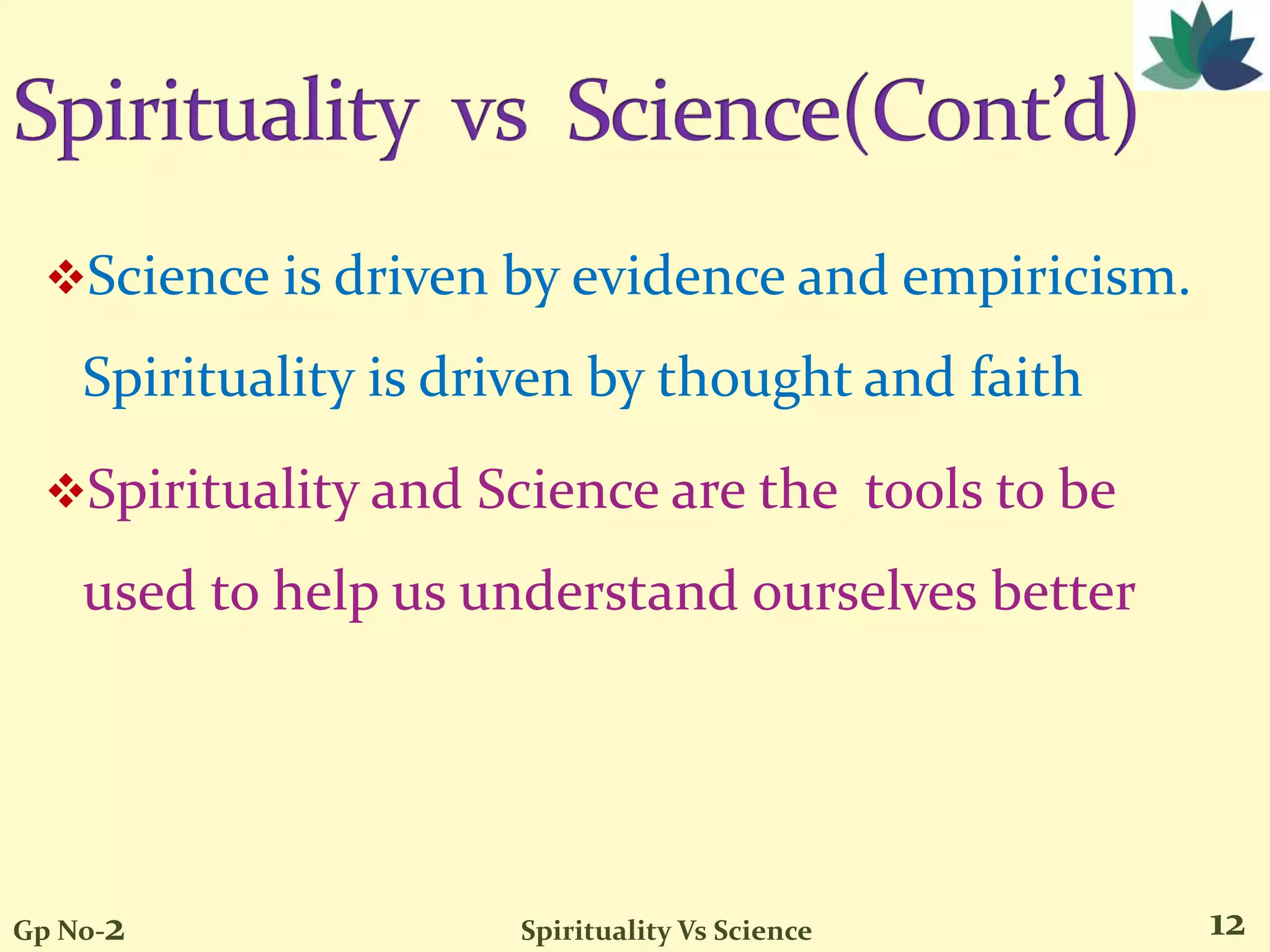 Science is driven by evidence and empiricism.
Spirituality is driven by thought and faith
Spirituality and Science are the tools to be
used to help us understand ourselves better
12Gp No-2 Spirituality Vs Science
 