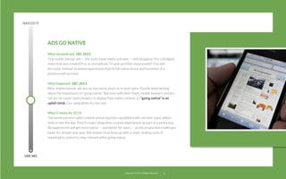 NAILED IT

ADS GO NATIVE
What we predicted:  DEC 2012
Tiny mobile banner ads — the most inane media unit ever — will disappear. Pre-roll digital
video that was created ﬁrst as a broadcast TV spot and then repurposed? That will
decrease. Instead, branded experiences that ﬁt the native forms and functions of a
platform will increase.
What happened:  DEC 2013
Well, mobile banner ads are up, but not as much as in years past. Pundits keep writing
about the importance of “going native.” But even with their ﬂaws, mobile banners and preroll are far easier (and cheaper) to deploy than native content, so “going native” is an
uphill climb. Our sympathies for the user.
What it means for 2014:  
The media partners with content and production capabilities will use their value added
skills to win the day. They’ll create integrated, custom experiences as part of a media buy.
Ad experiences will get more native — and better for users — as the production challenges
lower for brands next year. But brands must keep up with a never-ending cycle of
meaningful content to stay relevant when going native.

UM, NO

22squared © 2013. All Rights Reserved.

15

 