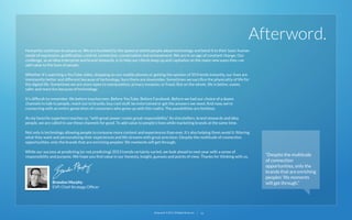 Afterword.
Humanity continues to amaze us. We are humbled by the speed at which people adopt technology and bend it to their basic human
needs of expression, gratiﬁcation, control, connection, conversation and achievement. We are in an age of constant change. Our
challenge, as an idea enterprise and brand stewards, is to help our clients keep up and capitalize on the many new ways they can
add value to the lives of people.
Whether it’s watching a YouTube video, shopping on our mobile phones or getting the opinion of 50 friends instantly, our lives are
imminently better and different because of technology. Sure there are downsides. Sometimes we sacriﬁce the physicality of life for
the digital life. Sometimes we are more open to manipulation, privacy invasion, or fraud. But on the whole, life is better, easier,
safer and more fun because of technology.
It’s difﬁcult to remember life before touchscreen. Before YouTube. Before Facebook. Before we had our choice of a dozen
channels to talk to people, reach out to brands, buy cool stuff, be entertained or get the answers we need. And now, we’re
connecting with an entire generation of consumers who grew up with this reality. The possibilities are limitless.
As my favorite superhero teaches us, “with great power comes great responsibility.” As storytellers, brand stewards and idea
people, we are called to use these channels for good. To add value to people’s lives while marketing brands at the same time.
Not only is technology allowing people to consume more content and experiences than ever, it’s also helping them avoid it: ﬁltering
what they want and personalizing their experiences and life streams with great precision. Despite the multitude of connection
opportunities, only the brands that are enriching peoples’ life moments will get through.
While our success at predicting (or not predicting) 2013 trends certainly varied, we look ahead to next year with a sense of
responsibility and purpose. We hope you ﬁnd value in our honesty, insight, guesses and points of view. Thanks for thinking with us.

Brandon Murphy
EVP, Chief Strategy Ofﬁcer

22squared © 2013. All Rights Reserved.

33

“Despite the multitude
of connection
opportunities, only the
brands that are enriching
peoples’ life moments
will get through.”

 