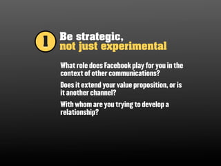 Be strategic,
1   not just experimental
    What role does Facebook play for you in the
    context of other communications?
    Does it extend your value proposition, or is
    it another channel?
    With whom are you trying to develop a
    relationship?
 
