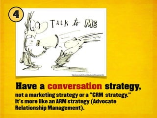 4




                      http://www.mayforth.com/talk_to_me/ttm_opener.htm




Have a conversation strategy,
not a marketing strategy or a “CRM strategy.”
It’s more like an ARM strategy (Advocate
Relationship Management).
 