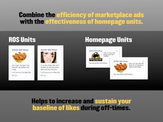 Combine the efficiency of marketplace ads
   with the effectiveness of homepage units.

ROS Units                Homepage Units




       Helps to increase and sustain your
       baseline of likes during off-times.
 