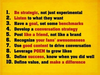 1.    Be strategic, not just experimental
2.    Listen to what they want
3.    Have a goal, set some benchmarks
4.    Develop a conversation strategy
5.    Post like a friend, not like a brand
6.    Recognize your fans’ awesomeness
7.    Use good content to drive conversation
8.    Leverage POEM to grow likes
9.    De ne success, know when you did well
10.   De ne value, and make a difference
 