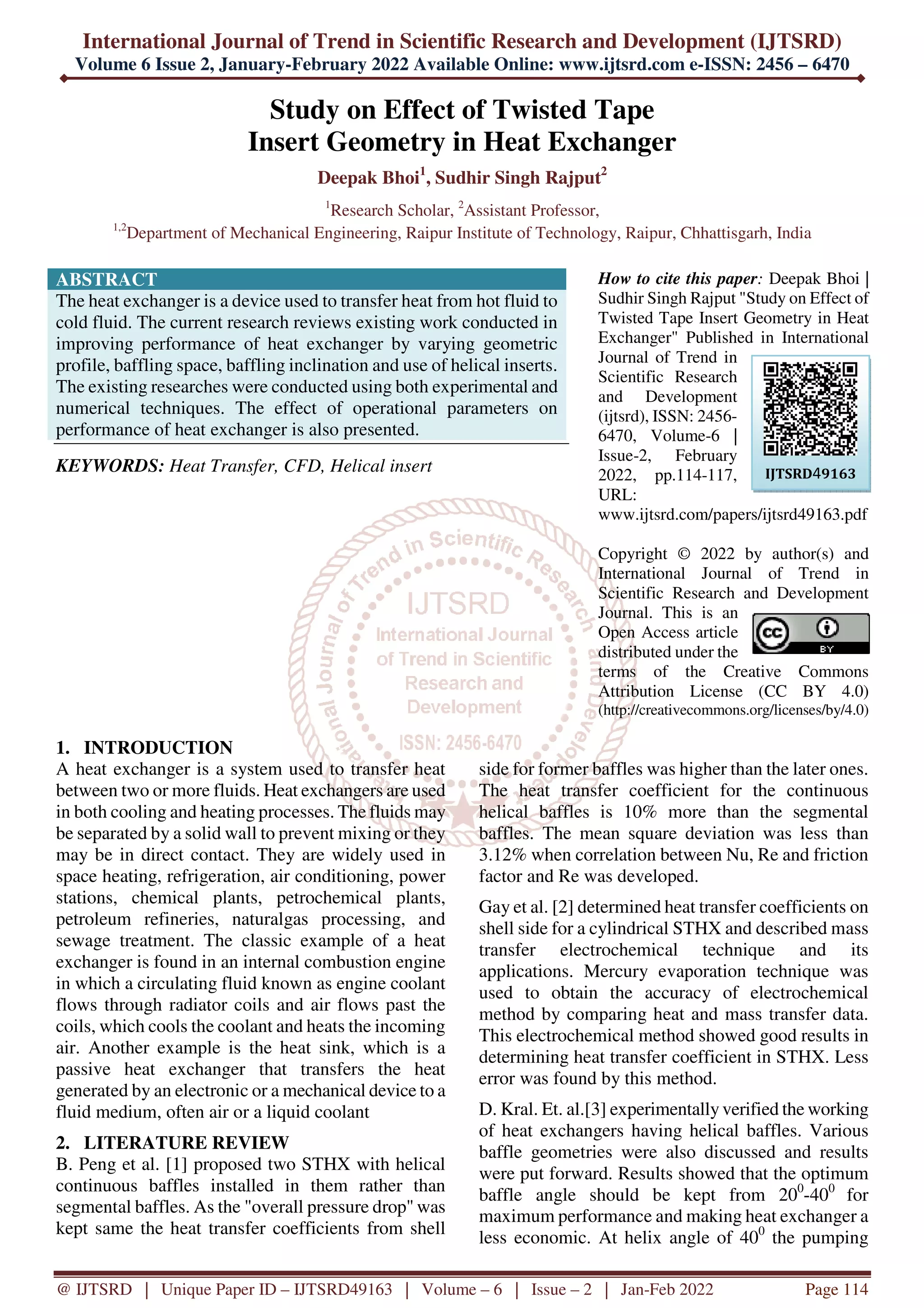 International Journal of Trend in Scientific Research and Development (IJTSRD)
Volume 6 Issue 2, January-February 2022 Available Online: www.ijtsrd.com e-ISSN: 2456 – 6470
@ IJTSRD | Unique Paper ID – IJTSRD49163 | Volume – 6 | Issue – 2 | Jan-Feb 2022 Page 114
Study on Effect of Twisted Tape
Insert Geometry in Heat Exchanger
Deepak Bhoi1
, Sudhir Singh Rajput2
1
Research Scholar, 2
Assistant Professor,
1,2
Department of Mechanical Engineering, Raipur Institute of Technology, Raipur, Chhattisgarh, India
ABSTRACT
The heat exchanger is a device used to transfer heat from hot fluid to
cold fluid. The current research reviews existing work conducted in
improving performance of heat exchanger by varying geometric
profile, baffling space, baffling inclination and use of helical inserts.
The existing researches were conducted using both experimental and
numerical techniques. The effect of operational parameters on
performance of heat exchanger is also presented.
KEYWORDS: Heat Transfer, CFD, Helical insert
How to cite this paper: Deepak Bhoi |
Sudhir Singh Rajput "Study on Effect of
Twisted Tape Insert Geometry in Heat
Exchanger" Published in International
Journal of Trend in
Scientific Research
and Development
(ijtsrd), ISSN: 2456-
6470, Volume-6 |
Issue-2, February
2022, pp.114-117,
URL:
www.ijtsrd.com/papers/ijtsrd49163.pdf
Copyright © 2022 by author(s) and
International Journal of Trend in
Scientific Research and Development
Journal. This is an
Open Access article
distributed under the
terms of the Creative Commons
Attribution License (CC BY 4.0)
(http://creativecommons.org/licenses/by/4.0)
1. INTRODUCTION
A heat exchanger is a system used to transfer heat
between two or more fluids. Heat exchangers are used
in both cooling and heating processes. The fluids may
be separated by a solid wall to prevent mixing or they
may be in direct contact. They are widely used in
space heating, refrigeration, air conditioning, power
stations, chemical plants, petrochemical plants,
petroleum refineries, naturalgas processing, and
sewage treatment. The classic example of a heat
exchanger is found in an internal combustion engine
in which a circulating fluid known as engine coolant
flows through radiator coils and air flows past the
coils, which cools the coolant and heats the incoming
air. Another example is the heat sink, which is a
passive heat exchanger that transfers the heat
generated by an electronic or a mechanical device to a
fluid medium, often air or a liquid coolant
2. LITERATURE REVIEW
B. Peng et al. [1] proposed two STHX with helical
continuous baffles installed in them rather than
segmental baffles. As the "overall pressure drop" was
kept same the heat transfer coefficients from shell
side for former baffles was higher than the later ones.
The heat transfer coefficient for the continuous
helical baffles is 10% more than the segmental
baffles. The mean square deviation was less than
3.12% when correlation between Nu, Re and friction
factor and Re was developed.
Gay et al. [2] determined heat transfer coefficients on
shell side for a cylindrical STHX and described mass
transfer electrochemical technique and its
applications. Mercury evaporation technique was
used to obtain the accuracy of electrochemical
method by comparing heat and mass transfer data.
This electrochemical method showed good results in
determining heat transfer coefficient in STHX. Less
error was found by this method.
D. Kral. Et. al.[3] experimentally verified the working
of heat exchangers having helical baffles. Various
baffle geometries were also discussed and results
were put forward. Results showed that the optimum
baffle angle should be kept from 200
-400
for
maximum performance and making heat exchanger a
less economic. At helix angle of 400
the pumping
IJTSRD49163
 