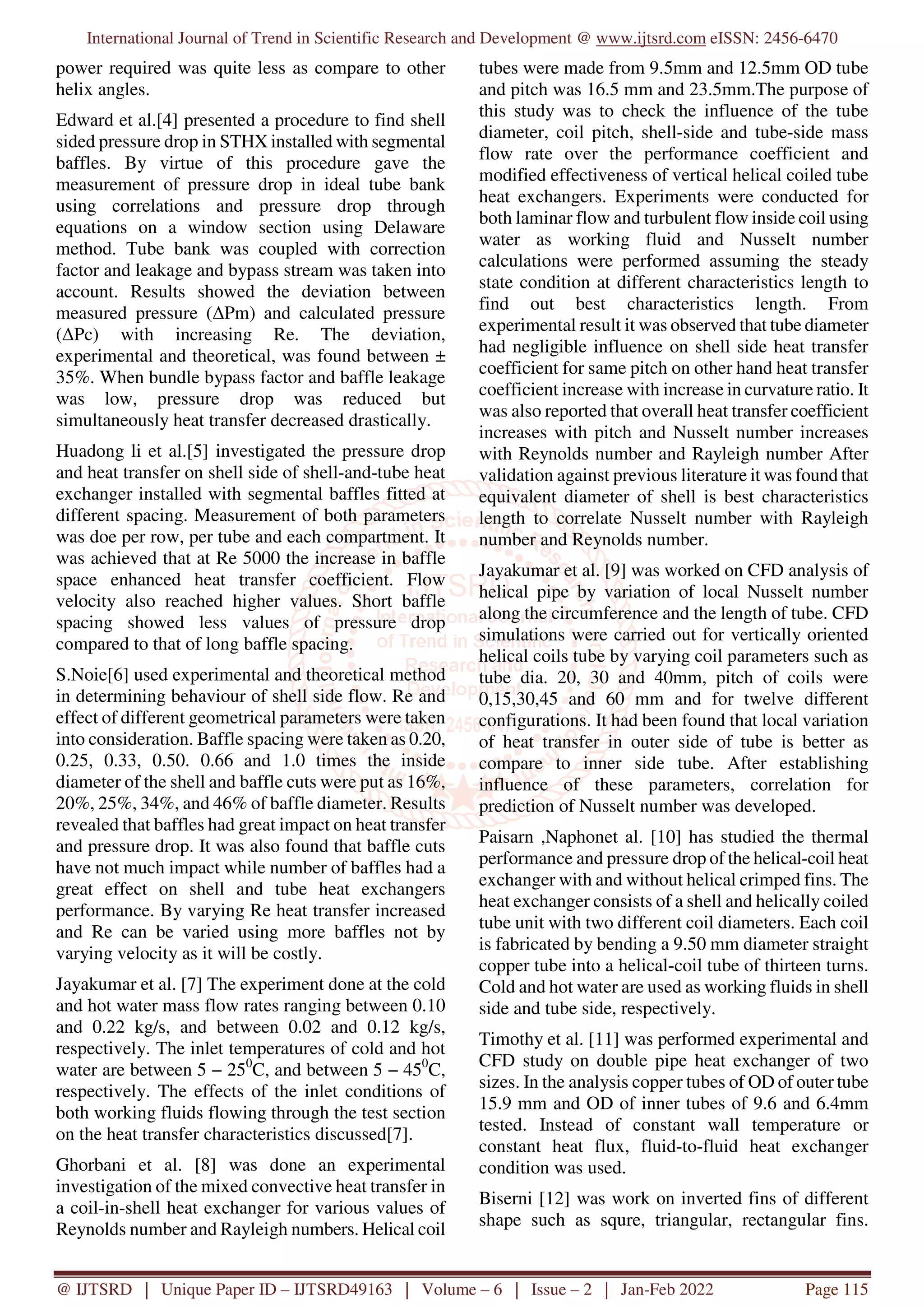 International Journal of Trend in Scientific Research and Development @ www.ijtsrd.com eISSN: 2456-6470
@ IJTSRD | Unique Paper ID – IJTSRD49163 | Volume – 6 | Issue – 2 | Jan-Feb 2022 Page 115
power required was quite less as compare to other
helix angles.
Edward et al.[4] presented a procedure to find shell
sided pressure drop in STHX installed with segmental
baffles. By virtue of this procedure gave the
measurement of pressure drop in ideal tube bank
using correlations and pressure drop through
equations on a window section using Delaware
method. Tube bank was coupled with correction
factor and leakage and bypass stream was taken into
account. Results showed the deviation between
measured pressure (∆Pm) and calculated pressure
(∆Pc) with increasing Re. The deviation,
experimental and theoretical, was found between ±
35%. When bundle bypass factor and baffle leakage
was low, pressure drop was reduced but
simultaneously heat transfer decreased drastically.
Huadong li et al.[5] investigated the pressure drop
and heat transfer on shell side of shell-and-tube heat
exchanger installed with segmental baffles fitted at
different spacing. Measurement of both parameters
was doe per row, per tube and each compartment. It
was achieved that at Re 5000 the increase in baffle
space enhanced heat transfer coefficient. Flow
velocity also reached higher values. Short baffle
spacing showed less values of pressure drop
compared to that of long baffle spacing.
S.Noie[6] used experimental and theoretical method
in determining behaviour of shell side flow. Re and
effect of different geometrical parameters were taken
into consideration. Baffle spacing were taken as 0.20,
0.25, 0.33, 0.50. 0.66 and 1.0 times the inside
diameter of the shell and baffle cuts were put as 16%,
20%, 25%, 34%, and 46% of baffle diameter. Results
revealed that baffles had great impact on heat transfer
and pressure drop. It was also found that baffle cuts
have not much impact while number of baffles had a
great effect on shell and tube heat exchangers
performance. By varying Re heat transfer increased
and Re can be varied using more baffles not by
varying velocity as it will be costly.
Jayakumar et al. [7] The experiment done at the cold
and hot water mass flow rates ranging between 0.10
and 0.22 kg/s, and between 0.02 and 0.12 kg/s,
respectively. The inlet temperatures of cold and hot
water are between 5 − 250
C, and between 5 − 450
C,
respectively. The effects of the inlet conditions of
both working fluids flowing through the test section
on the heat transfer characteristics discussed[7].
Ghorbani et al. [8] was done an experimental
investigation of the mixed convective heat transfer in
a coil-in-shell heat exchanger for various values of
Reynolds number and Rayleigh numbers. Helical coil
tubes were made from 9.5mm and 12.5mm OD tube
and pitch was 16.5 mm and 23.5mm.The purpose of
this study was to check the influence of the tube
diameter, coil pitch, shell-side and tube-side mass
flow rate over the performance coefficient and
modified effectiveness of vertical helical coiled tube
heat exchangers. Experiments were conducted for
both laminar flow and turbulent flow inside coil using
water as working fluid and Nusselt number
calculations were performed assuming the steady
state condition at different characteristics length to
find out best characteristics length. From
experimental result it was observed that tube diameter
had negligible influence on shell side heat transfer
coefficient for same pitch on other hand heat transfer
coefficient increase with increase in curvature ratio. It
was also reported that overall heat transfer coefficient
increases with pitch and Nusselt number increases
with Reynolds number and Rayleigh number After
validation against previous literature it was found that
equivalent diameter of shell is best characteristics
length to correlate Nusselt number with Rayleigh
number and Reynolds number.
Jayakumar et al. [9] was worked on CFD analysis of
helical pipe by variation of local Nusselt number
along the circumference and the length of tube. CFD
simulations were carried out for vertically oriented
helical coils tube by varying coil parameters such as
tube dia. 20, 30 and 40mm, pitch of coils were
0,15,30,45 and 60 mm and for twelve different
configurations. It had been found that local variation
of heat transfer in outer side of tube is better as
compare to inner side tube. After establishing
influence of these parameters, correlation for
prediction of Nusselt number was developed.
Paisarn ,Naphonet al. [10] has studied the thermal
performance and pressure drop of the helical-coil heat
exchanger with and without helical crimped fins. The
heat exchanger consists of a shell and helically coiled
tube unit with two different coil diameters. Each coil
is fabricated by bending a 9.50 mm diameter straight
copper tube into a helical-coil tube of thirteen turns.
Cold and hot water are used as working fluids in shell
side and tube side, respectively.
Timothy et al. [11] was performed experimental and
CFD study on double pipe heat exchanger of two
sizes. In the analysis copper tubes of OD of outer tube
15.9 mm and OD of inner tubes of 9.6 and 6.4mm
tested. Instead of constant wall temperature or
constant heat flux, fluid-to-fluid heat exchanger
condition was used.
Biserni [12] was work on inverted fins of different
shape such as squre, triangular, rectangular fins.
 