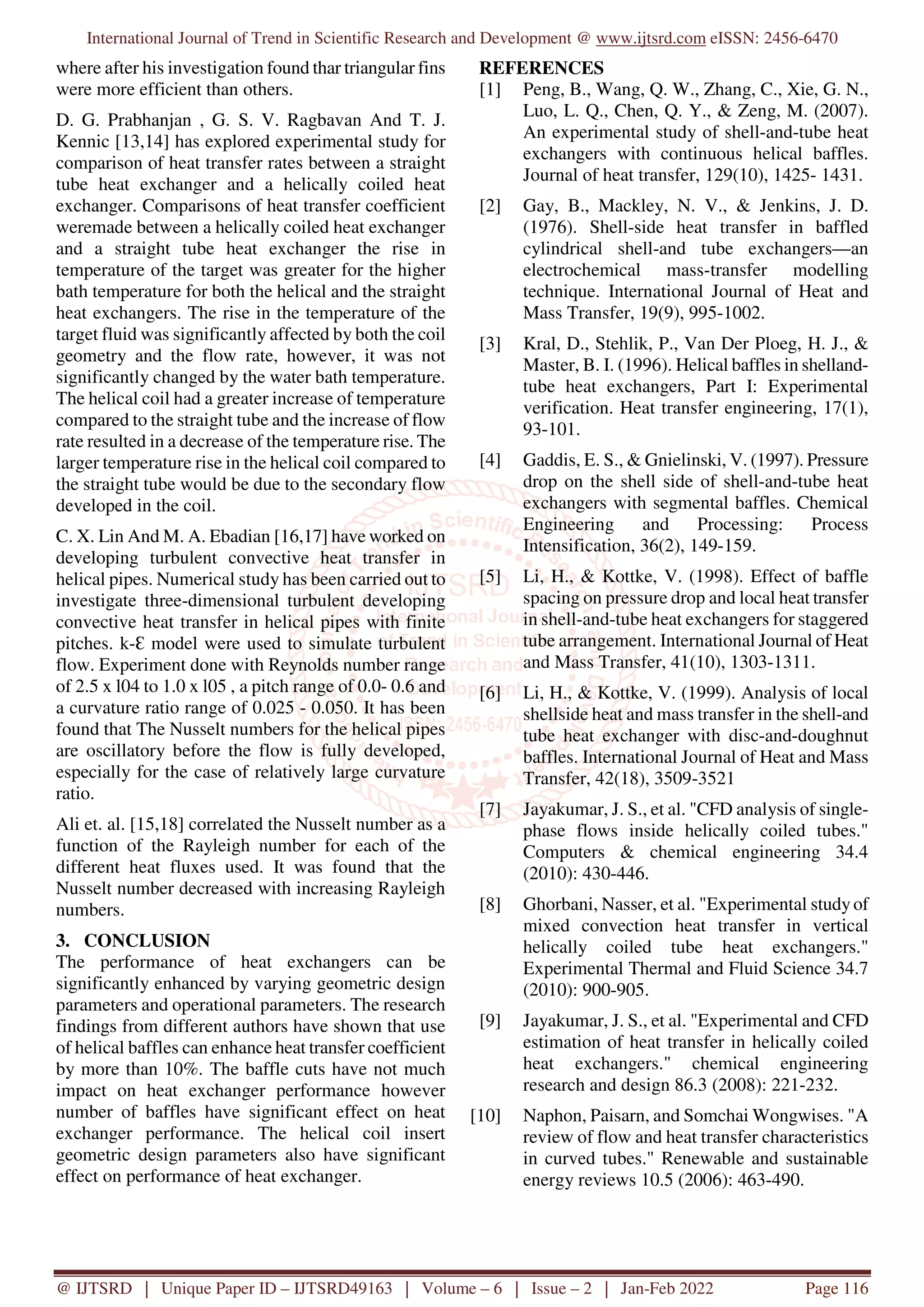 International Journal of Trend in Scientific Research and Development @ www.ijtsrd.com eISSN: 2456-6470
@ IJTSRD | Unique Paper ID – IJTSRD49163 | Volume – 6 | Issue – 2 | Jan-Feb 2022 Page 116
where after his investigation found thar triangular fins
were more efficient than others.
D. G. Prabhanjan , G. S. V. Ragbavan And T. J.
Kennic [13,14] has explored experimental study for
comparison of heat transfer rates between a straight
tube heat exchanger and a helically coiled heat
exchanger. Comparisons of heat transfer coefficient
weremade between a helically coiled heat exchanger
and a straight tube heat exchanger the rise in
temperature of the target was greater for the higher
bath temperature for both the helical and the straight
heat exchangers. The rise in the temperature of the
target fluid was significantly affected by both the coil
geometry and the flow rate, however, it was not
significantly changed by the water bath temperature.
The helical coil had a greater increase of temperature
compared to the straight tube and the increase of flow
rate resulted in a decrease of the temperature rise. The
larger temperature rise in the helical coil compared to
the straight tube would be due to the secondary flow
developed in the coil.
C. X. Lin And M. A. Ebadian [16,17] have worked on
developing turbulent convective heat transfer in
helical pipes. Numerical study has been carried out to
investigate three-dimensional turbulent developing
convective heat transfer in helical pipes with finite
pitches. k-Ɛ model were used to simulate turbulent
flow. Experiment done with Reynolds number range
of 2.5 x l04 to 1.0 x l05 , a pitch range of 0.0- 0.6 and
a curvature ratio range of 0.025 - 0.050. It has been
found that The Nusselt numbers for the helical pipes
are oscillatory before the flow is fully developed,
especially for the case of relatively large curvature
ratio.
Ali et. al. [15,18] correlated the Nusselt number as a
function of the Rayleigh number for each of the
different heat fluxes used. It was found that the
Nusselt number decreased with increasing Rayleigh
numbers.
3. CONCLUSION
The performance of heat exchangers can be
significantly enhanced by varying geometric design
parameters and operational parameters. The research
findings from different authors have shown that use
of helical baffles can enhance heat transfer coefficient
by more than 10%. The baffle cuts have not much
impact on heat exchanger performance however
number of baffles have significant effect on heat
exchanger performance. The helical coil insert
geometric design parameters also have significant
effect on performance of heat exchanger.
REFERENCES
[1] Peng, B., Wang, Q. W., Zhang, C., Xie, G. N.,
Luo, L. Q., Chen, Q. Y., & Zeng, M. (2007).
An experimental study of shell-and-tube heat
exchangers with continuous helical baffles.
Journal of heat transfer, 129(10), 1425- 1431.
[2] Gay, B., Mackley, N. V., & Jenkins, J. D.
(1976). Shell-side heat transfer in baffled
cylindrical shell-and tube exchangers—an
electrochemical mass-transfer modelling
technique. International Journal of Heat and
Mass Transfer, 19(9), 995-1002.
[3] Kral, D., Stehlik, P., Van Der Ploeg, H. J., &
Master, B. I. (1996). Helical baffles in shelland-
tube heat exchangers, Part I: Experimental
verification. Heat transfer engineering, 17(1),
93-101.
[4] Gaddis, E. S., & Gnielinski, V. (1997). Pressure
drop on the shell side of shell-and-tube heat
exchangers with segmental baffles. Chemical
Engineering and Processing: Process
Intensification, 36(2), 149-159.
[5] Li, H., & Kottke, V. (1998). Effect of baffle
spacing on pressure drop and local heat transfer
in shell-and-tube heat exchangers for staggered
tube arrangement. International Journal of Heat
and Mass Transfer, 41(10), 1303-1311.
[6] Li, H., & Kottke, V. (1999). Analysis of local
shellside heat and mass transfer in the shell-and
tube heat exchanger with disc-and-doughnut
baffles. International Journal of Heat and Mass
Transfer, 42(18), 3509-3521
[7] Jayakumar, J. S., et al. "CFD analysis of single-
phase flows inside helically coiled tubes."
Computers & chemical engineering 34.4
(2010): 430-446.
[8] Ghorbani, Nasser, et al. "Experimental studyof
mixed convection heat transfer in vertical
helically coiled tube heat exchangers."
Experimental Thermal and Fluid Science 34.7
(2010): 900-905.
[9] Jayakumar, J. S., et al. "Experimental and CFD
estimation of heat transfer in helically coiled
heat exchangers." chemical engineering
research and design 86.3 (2008): 221-232.
[10] Naphon, Paisarn, and Somchai Wongwises. "A
review of flow and heat transfer characteristics
in curved tubes." Renewable and sustainable
energy reviews 10.5 (2006): 463-490.
 