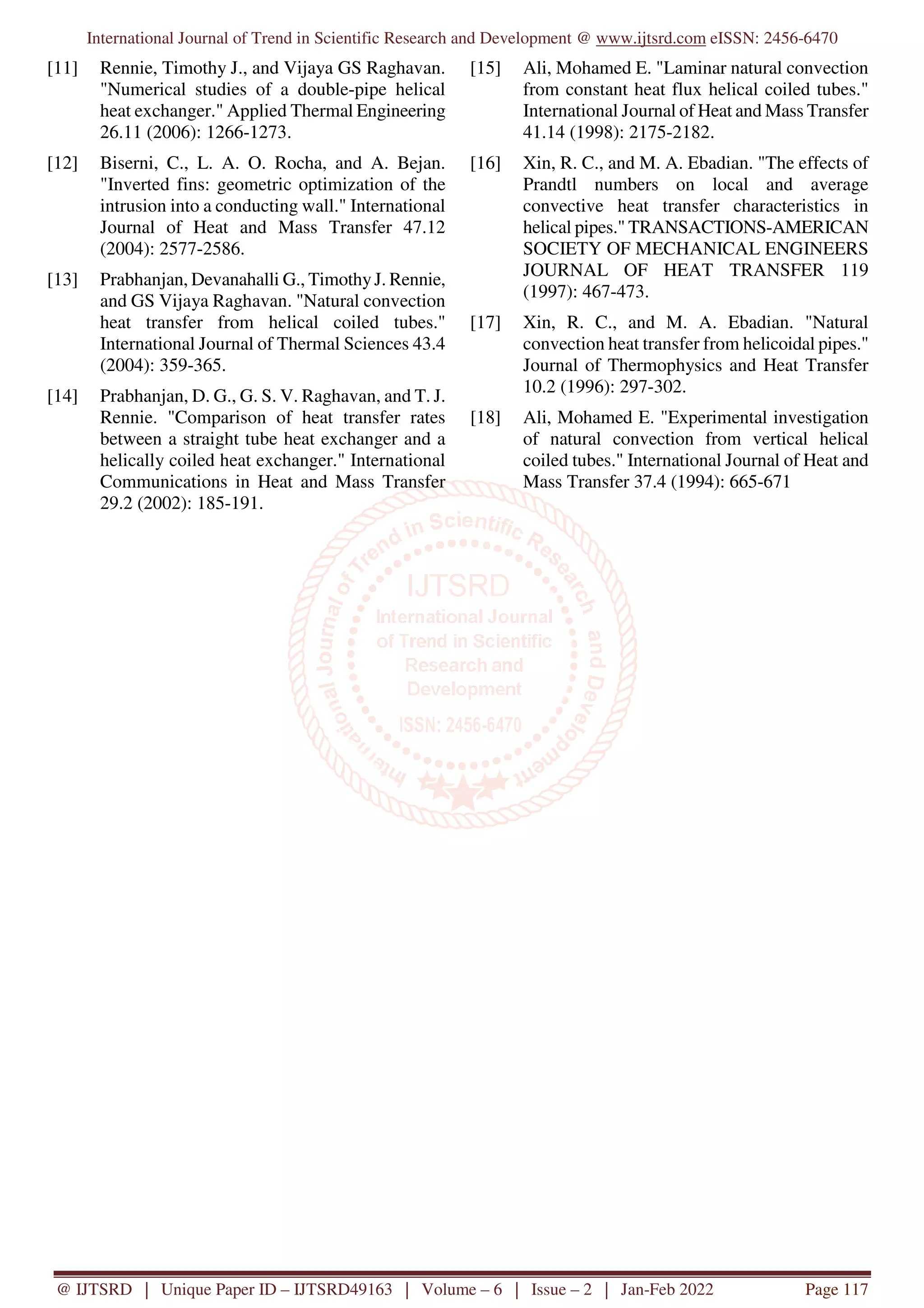 International Journal of Trend in Scientific Research and Development @ www.ijtsrd.com eISSN: 2456-6470
@ IJTSRD | Unique Paper ID – IJTSRD49163 | Volume – 6 | Issue – 2 | Jan-Feb 2022 Page 117
[11] Rennie, Timothy J., and Vijaya GS Raghavan.
"Numerical studies of a double-pipe helical
heat exchanger." Applied Thermal Engineering
26.11 (2006): 1266-1273.
[12] Biserni, C., L. A. O. Rocha, and A. Bejan.
"Inverted fins: geometric optimization of the
intrusion into a conducting wall." International
Journal of Heat and Mass Transfer 47.12
(2004): 2577-2586.
[13] Prabhanjan, Devanahalli G., TimothyJ. Rennie,
and GS Vijaya Raghavan. "Natural convection
heat transfer from helical coiled tubes."
International Journal of Thermal Sciences 43.4
(2004): 359-365.
[14] Prabhanjan, D. G., G. S. V. Raghavan, and T. J.
Rennie. "Comparison of heat transfer rates
between a straight tube heat exchanger and a
helically coiled heat exchanger." International
Communications in Heat and Mass Transfer
29.2 (2002): 185-191.
[15] Ali, Mohamed E. "Laminar natural convection
from constant heat flux helical coiled tubes."
International Journal of Heat and Mass Transfer
41.14 (1998): 2175-2182.
[16] Xin, R. C., and M. A. Ebadian. "The effects of
Prandtl numbers on local and average
convective heat transfer characteristics in
helical pipes." TRANSACTIONS-AMERICAN
SOCIETY OF MECHANICAL ENGINEERS
JOURNAL OF HEAT TRANSFER 119
(1997): 467-473.
[17] Xin, R. C., and M. A. Ebadian. "Natural
convection heat transfer from helicoidal pipes."
Journal of Thermophysics and Heat Transfer
10.2 (1996): 297-302.
[18] Ali, Mohamed E. "Experimental investigation
of natural convection from vertical helical
coiled tubes." International Journal of Heat and
Mass Transfer 37.4 (1994): 665-671
 