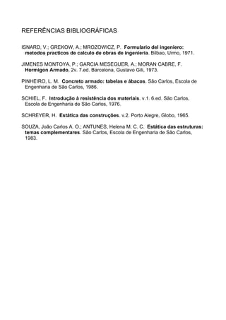 REFERÊNCIAS BIBLIOGRÁFICAS
ISNARD, V.; GREKOW, A.; MROZOWICZ, P. Formulario del ingeniero:
metodos practicos de calculo de obras de ingenieria. Bilbao, Urmo, 1971.
JIMENES MONTOYA, P.; GARCIA MESEGUER, A.; MORAN CABRE, F.
Hormigon Armado, 2v. 7.ed. Barcelona, Gustavo Gili, 1973.
PINHEIRO, L. M. Concreto armado: tabelas e ábacos. São Carlos, Escola de
Engenharia de São Carlos, 1986.
SCHIEL, F. Introdução à resistência dos materiais. v.1. 6.ed. São Carlos,
Escola de Engenharia de São Carlos, 1976.
SCHREYER, H. Estática das construções. v.2. Porto Alegre, Globo, 1965.
SOUZA, João Carlos A. O.; ANTUNES, Helena M. C. C. Estática das estruturas:
temas complementares. São Carlos, Escola de Engenharia de São Carlos,
1983.
 
