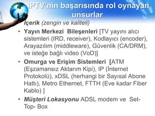IPTV’nin başarısında rol oynayan
unsurlar
• İçerik (zengin ve kaliteli)
• Yayın Merkezi Bileşenleri [TV yayını alıcı
sistemleri (IRD, receiver), Kodlayıcı (encoder),
Arayazılım (middleware), Güvenlik (CA/DRM),
ve isteğe bağlı video (VoD)]
• Omurga ve Erişim Sistemleri [ATM
(Eşzamansız Aktarım Kipi), IP (İnternet
Protokolü), xDSL (herhangi bir Sayısal Abone
Hattı), Metro Ethernet, FTTH (Eve kadar Fiber
Kablo) ]
• Müşteri Lokasyonu ADSL modem ve Set-
Top- Box
 