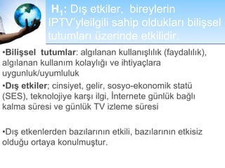 H1: Dış etkiler, bireylerin
IPTV’yleilgili sahip oldukları bilişsel
tutumları üzerinde etkilidir.
•Bilişsel tutumlar: algılanan kullanışlılık (faydalılık),
algılanan kullanım kolaylığı ve ihtiyaçlara
uygunluk/uyumluluk
•Dış etkiler; cinsiyet, gelir, sosyo-ekonomik statü
(SES), teknolojiye karşı ilgi, İnternete günlük bağlı
kalma süresi ve günlük TV izleme süresi
•Dış etkenlerden bazılarının etkili, bazılarının etkisiz
olduğu ortaya konulmuştur.
 