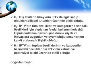  H1: Dış etkilerin bireylerin IPTV ile ilgili sahip
oldukları bilişsel tutumları üzerinde etkili olduğu,
 H2: IPTV’nin tüm özellikleri ve kategoriler bazındaki
özellikleri için algılanan fayda, kullanım kolaylığı,
kişinin kullanım davranışına dönük niyeti ve
ihtiyaçlara uygunluk ve uyumluluğu unsurlarının
kendi aralarında ilişkili olduğu,
 H3: IPTV’nin toplam özelliklerinin ve kategoriler
bazındaki özelliklerinin IPTV’nin kabulü ve
potansiyel talebi üzerinde etkili olduğu
doğrulanmıştır.
 