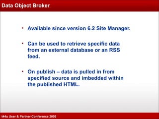 Data Object Broker Available since version 6.2 Site Manager. Can be used to retrieve specific data from an external database or an RSS feed. On publish – data is pulled in from specified source and imbedded within the published HTML. t44u User & Partner Conference 2009 