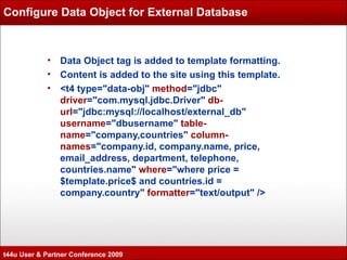 Configure Data Object for External Database Data Object tag is added to template formatting. Content is added to the site using this template. <t4 type="data-obj"  method ="jdbc"  driver ="com.mysql.jdbc.Driver"  db-url ="jdbc:mysql://localhost/external_db"  username ="dbusername"  table-name ="company,countries"  column-names ="company.id, company.name, price, email_address, department, telephone, countries.name"  where ="where price = $template.price$ and countries.id = company.country"  formatter ="text/output" /> t44u User & Partner Conference 2009 