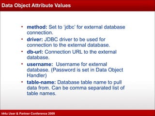 Data Object Attribute Values method:  Set to ‘jdbc’ for external database connection. driver:  JDBC driver to be used for connection to the external database. db-url:  Connection URL to the external database. username:  Username for external database. (Password is set in Data Object Handler) table-name:  Database table name to pull data from. Can be comma separated list of table names. t44u User & Partner Conference 2009 