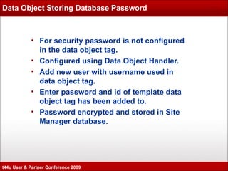 Data Object Storing Database Password For security password is not configured in the data object tag. Configured using Data Object Handler. Add new user with username used in data object tag.  Enter password and id of template data object tag has been added to. Password encrypted and stored in Site Manager database. t44u User & Partner Conference 2009 