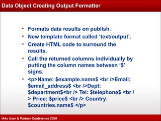 Data Object Creating Output Formatter Formats data results on publish. New template format called ‘text/output’. Create HTML code to surround the results. Call the returned columns individually by putting the column names between ‘$’ signs. <p>Name: $example.name$ <br />Email: $email_address$ <br />Dept: $department$<br /> Tel: $telephone$ <br /> Price: $price$ <br /> Country: $countries.name$ </p> t44u User & Partner Conference 2009 