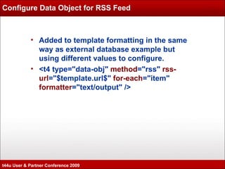 Configure Data Object for RSS Feed Added to template formatting in the same way as external database example but using different values to configure. <t4 type="data-obj"  method ="rss"  rss-url ="$template.url$"  for-each ="item"  formatter ="text/output" /> t44u User & Partner Conference 2009 