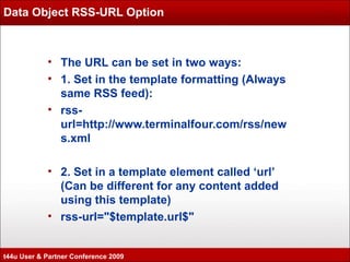 Data Object RSS-URL Option The URL can be set in two ways: 1. Set in the template formatting (Always same RSS feed): rss-url=http://www.terminalfour.com/rss/news.xml 2. Set in a template element called ‘url’ (Can be different for any content added using this template) rss-url="$template.url$" t44u User & Partner Conference 2009 