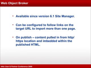Web Object Broker Available since version 6.1 Site Manager. Can be configured to follow links on the target URL to import more than one page. On publish – content pulled in from http/https location and  imbedded within the published HTML. t44u User & Partner Conference 2009 