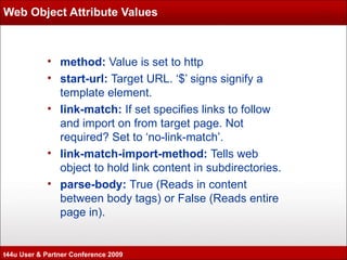 Web Object Attribute Values method:  Value is set to http start-url:  Target URL. ‘$’ signs signify a template element. link-match:  If set specifies links to follow and import on from target page. Not required? Set to ‘no-link-match’. link-match-import-method:  Tells web object to hold link content in subdirectories. parse-body:  True (Reads in content between body tags) or False (Reads entire page in). t44u User & Partner Conference 2009 