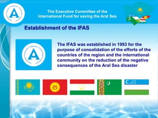 The Executive Committee of the
International Fund for saving the Aral Sea
Establishment of the IFAS
The IFAS was established in 1993 for the
purpose of consolidation of the efforts of the
countries of the region and the international
community on the reduction of the negative
consequences of the Aral Sea disaster
 