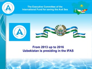 The Executive Committee of the
International Fund for saving the Aral Sea
From 2013 up to 2016
Uzbekistan is presiding in the IFAS
 