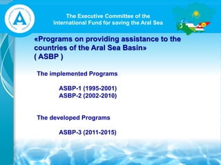 The Executive Committee of the
International Fund for saving the Aral Sea
«Programs on providing assistance to the
countries of the Aral Sea Basin»
( ASBP )
The implemented Programs
ASBP-1 (1995-2001)
ASBP-2 (2002-2010)
The developed Programs
ASBP-3 (2011-2015)
 
