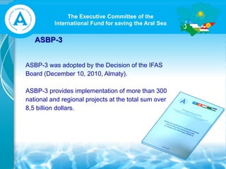 The Executive Committee of the
International Fund for saving the Aral Sea
ASBP-3
ASBP-3 was adopted by the Decision of the IFAS
Board (December 10, 2010, Almaty).
ASBP-3 provides implementation of more than 300
national and regional projects at the total sum over
8,5 billion dollars.
 