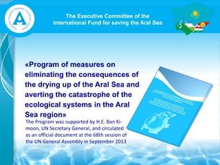 The Executive Committee of the
International Fund for saving the Aral Sea
«Program of measures on
eliminating the consequences of
the drying up of the Aral Sea and
averting the catastrophe of the
ecological systems in the Aral
Sea region»
The Program was supported by H.E. Ban Ki-
moon, UN Secretary General, and circulated
as an official document at the 68th session of
the UN General Assembly in September 2013
 