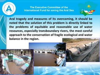 The Executive Committee of the
International Fund for saving the Aral Sea
Aral tragedy and measures of its overcoming, it should be
noted that the solution of this problem is directly linked to
the problems of equitable and reasonable use of water
resources, especially transboundary rivers, the most careful
approach to the conservation of fragile ecological and water
balance in the region.
 