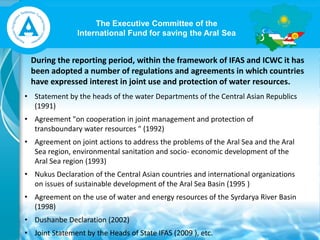 The Executive Committee of the
International Fund for saving the Aral Sea
During the reporting period, within the framework of IFAS and ICWC it has
been adopted a number of regulations and agreements in which countries
have expressed interest in joint use and protection of water resources.
• Statement by the heads of the water Departments of the Central Asian Republics
(1991)
• Agreement "on cooperation in joint management and protection of
transboundary water resources " (1992)
• Agreement on joint actions to address the problems of the Aral Sea and the Aral
Sea region, environmental sanitation and socio- economic development of the
Aral Sea region (1993)
• Nukus Declaration of the Central Asian countries and international organizations
on issues of sustainable development of the Aral Sea Basin (1995 )
• Agreement on the use of water and energy resources of the Syrdarya River Basin
(1998)
• Dushanbe Declaration (2002)
• Joint Statement by the Heads of State IFAS (2009 ), etc.
 
