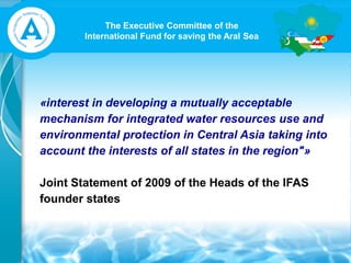 The Executive Committee of the
International Fund for saving the Aral Sea
«interest in developing a mutually acceptable
mechanism for integrated water resources use and
environmental protection in Central Asia taking into
account the interests of all states in the region"»
Joint Statement of 2009 of the Heads of the IFAS
founder states
 