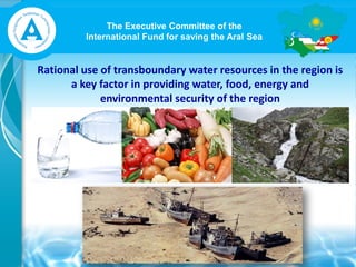 The Executive Committee of the
International Fund for saving the Aral Sea
Rational use of transboundary water resources in the region is
a key factor in providing water, food, energy and
environmental security of the region
 