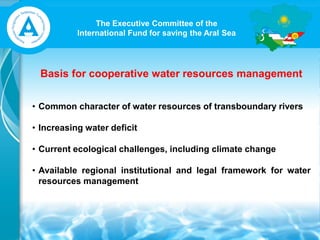 The Executive Committee of the
International Fund for saving the Aral Sea
Basis for cooperative water resources management
• Common character of water resources of transboundary rivers
• Increasing water deficit
• Current ecological challenges, including climate change
• Available regional institutional and legal framework for water
resources management
 