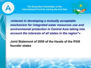 The Executive Committee of the
International Fund for saving the Aral Sea
«interest in developing a mutually acceptable
mechanism for integrated water resources use and
environmental protection in Central Asia taking into
account the interests of all states in the region"»
Joint Statement of 2009 of the Heads of the IFAS
founder states
 