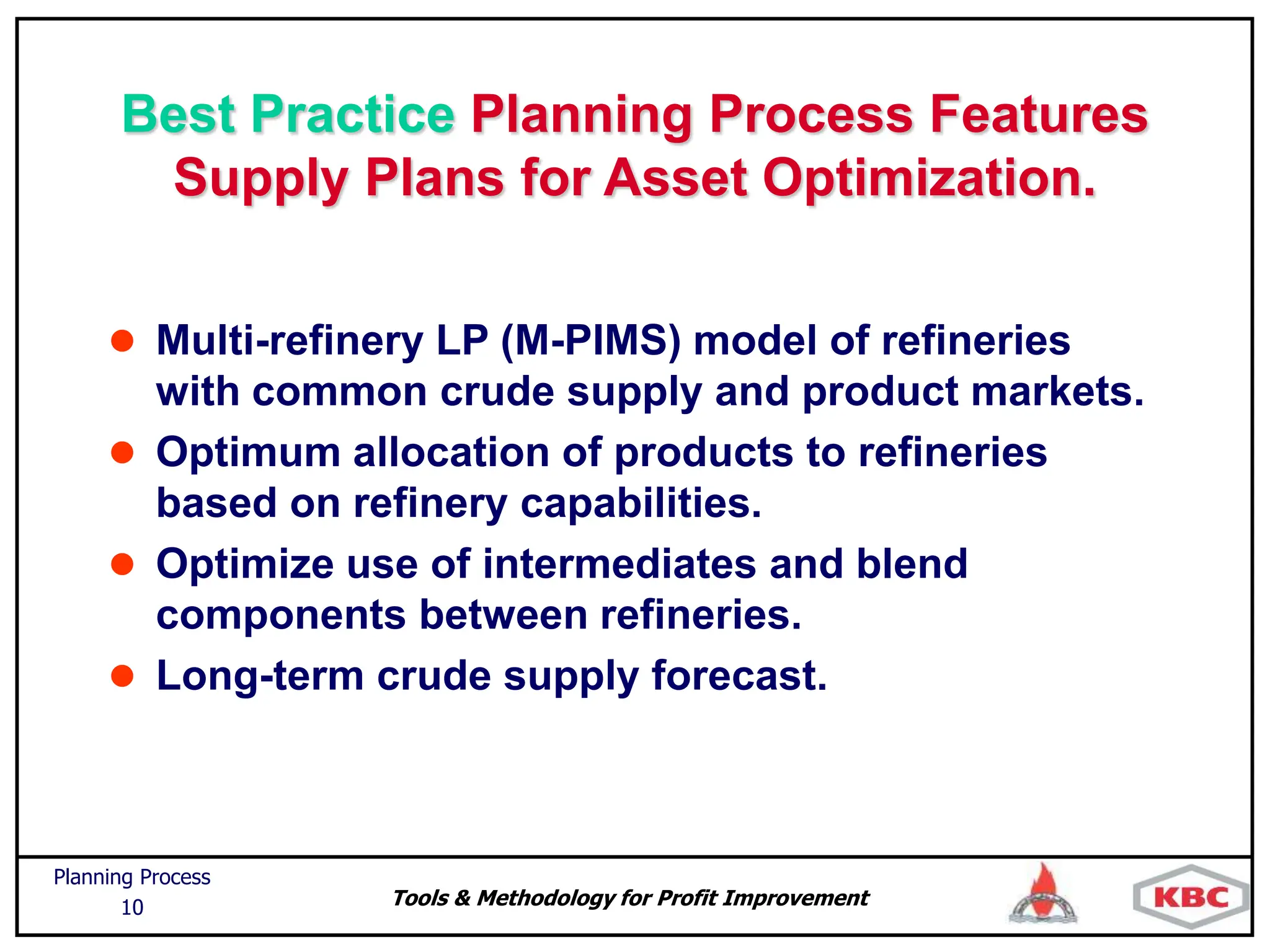 Tools & Methodology for Profit Improvement
Planning Process
10
Best Practice Planning Process Features
Supply Plans for Asset Optimization.
 Multi-refinery LP (M-PIMS) model of refineries
with common crude supply and product markets.
 Optimum allocation of products to refineries
based on refinery capabilities.
 Optimize use of intermediates and blend
components between refineries.
 Long-term crude supply forecast.
 