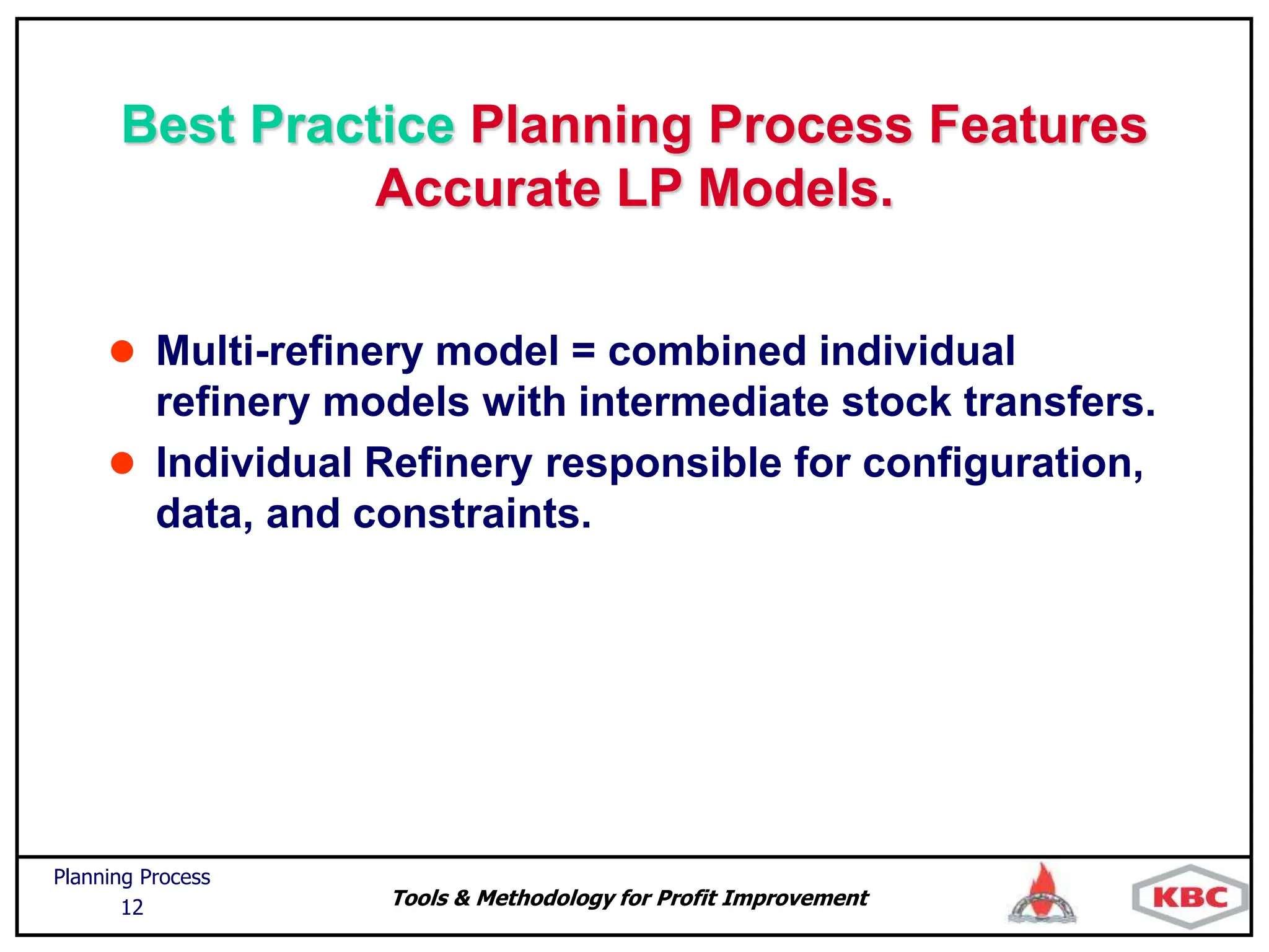 Tools & Methodology for Profit Improvement
Planning Process
12
Best Practice Planning Process Features
Accurate LP Models.
 Multi-refinery model = combined individual
refinery models with intermediate stock transfers.
 Individual Refinery responsible for configuration,
data, and constraints.
 