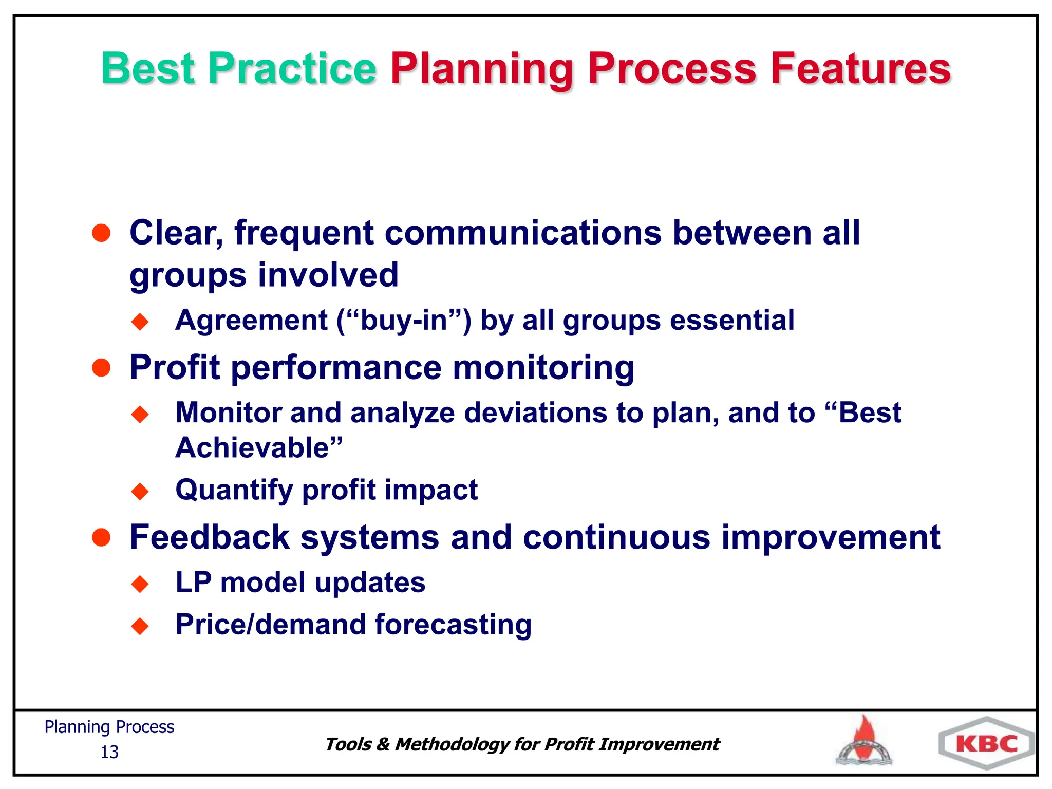 Tools & Methodology for Profit Improvement
Planning Process
13
Best Practice Planning Process Features
 Clear, frequent communications between all
groups involved
 Agreement (“buy-in”) by all groups essential
 Profit performance monitoring
 Monitor and analyze deviations to plan, and to “Best
Achievable”
 Quantify profit impact
 Feedback systems and continuous improvement
 LP model updates
 Price/demand forecasting
 