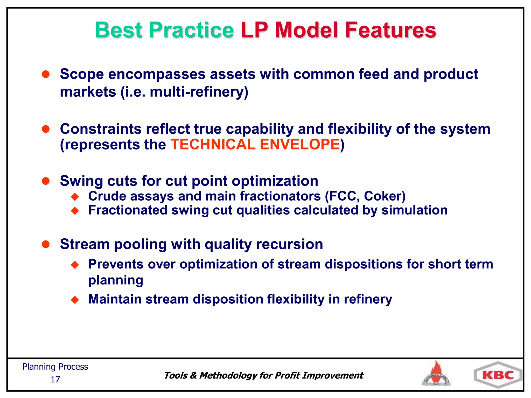 Tools & Methodology for Profit Improvement
Planning Process
17
Best Practice LP Model Features
 Scope encompasses assets with common feed and product
markets (i.e. multi-refinery)
 Constraints reflect true capability and flexibility of the system
(represents the TECHNICAL ENVELOPE)
 Swing cuts for cut point optimization
 Crude assays and main fractionators (FCC, Coker)
 Fractionated swing cut qualities calculated by simulation
 Stream pooling with quality recursion
 Prevents over optimization of stream dispositions for short term
planning
 Maintain stream disposition flexibility in refinery
 