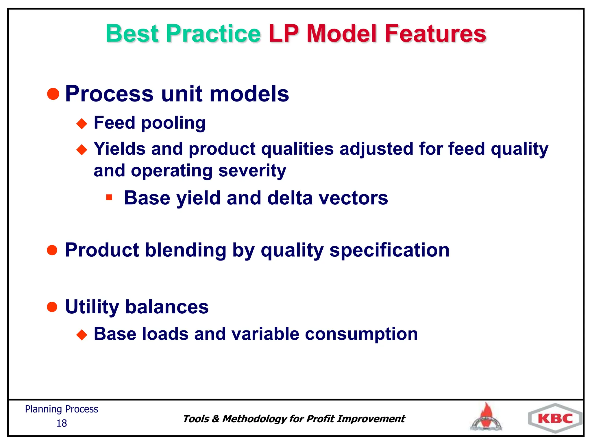 Tools & Methodology for Profit Improvement
Planning Process
18
Best Practice LP Model Features
 Process unit models
 Feed pooling
 Yields and product qualities adjusted for feed quality
and operating severity
 Base yield and delta vectors
 Product blending by quality specification
 Utility balances
 Base loads and variable consumption
 