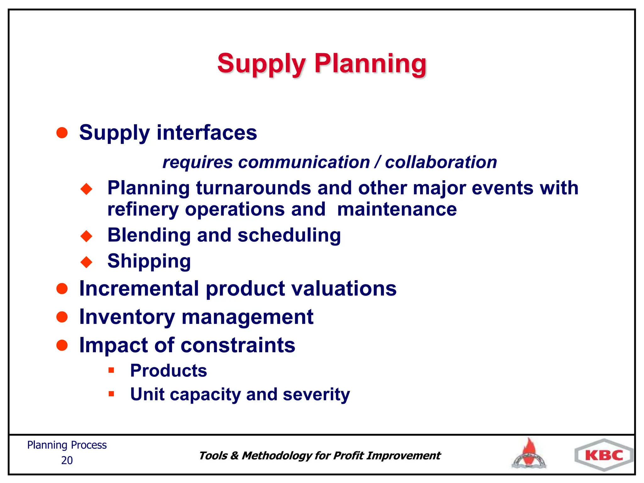 Tools & Methodology for Profit Improvement
Planning Process
20
Supply Planning
 Supply interfaces
requires communication / collaboration
 Planning turnarounds and other major events with
refinery operations and maintenance
 Blending and scheduling
 Shipping
 Incremental product valuations
 Inventory management
 Impact of constraints
 Products
 Unit capacity and severity
 