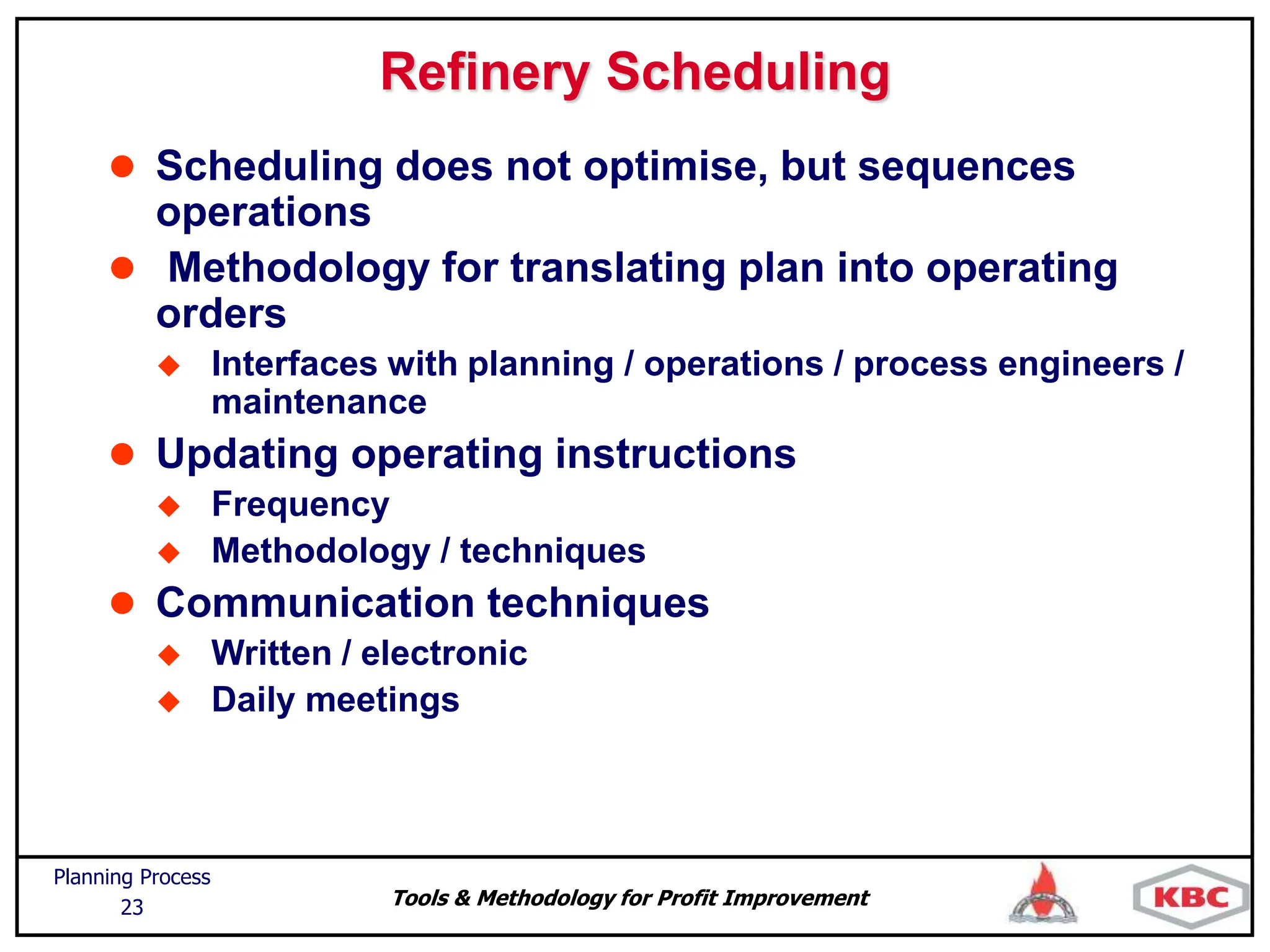 Tools & Methodology for Profit Improvement
Planning Process
23
Refinery Scheduling
 Scheduling does not optimise, but sequences
operations
 Methodology for translating plan into operating
orders
 Interfaces with planning / operations / process engineers /
maintenance
 Updating operating instructions
 Frequency
 Methodology / techniques
 Communication techniques
 Written / electronic
 Daily meetings
 