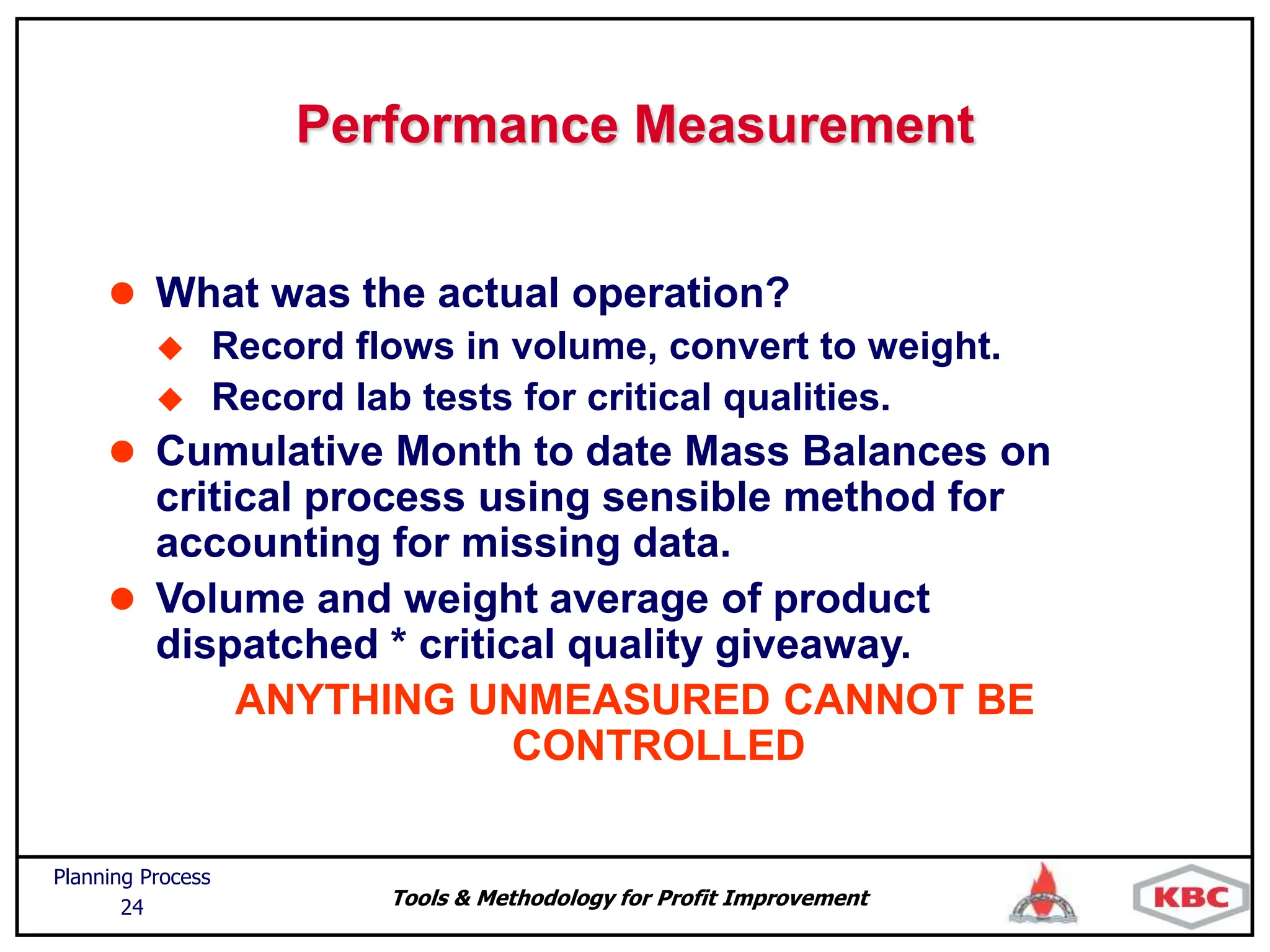 Tools & Methodology for Profit Improvement
Planning Process
24
Performance Measurement
 What was the actual operation?
 Record flows in volume, convert to weight.
 Record lab tests for critical qualities.
 Cumulative Month to date Mass Balances on
critical process using sensible method for
accounting for missing data.
 Volume and weight average of product
dispatched * critical quality giveaway.
ANYTHING UNMEASURED CANNOT BE
CONTROLLED
 