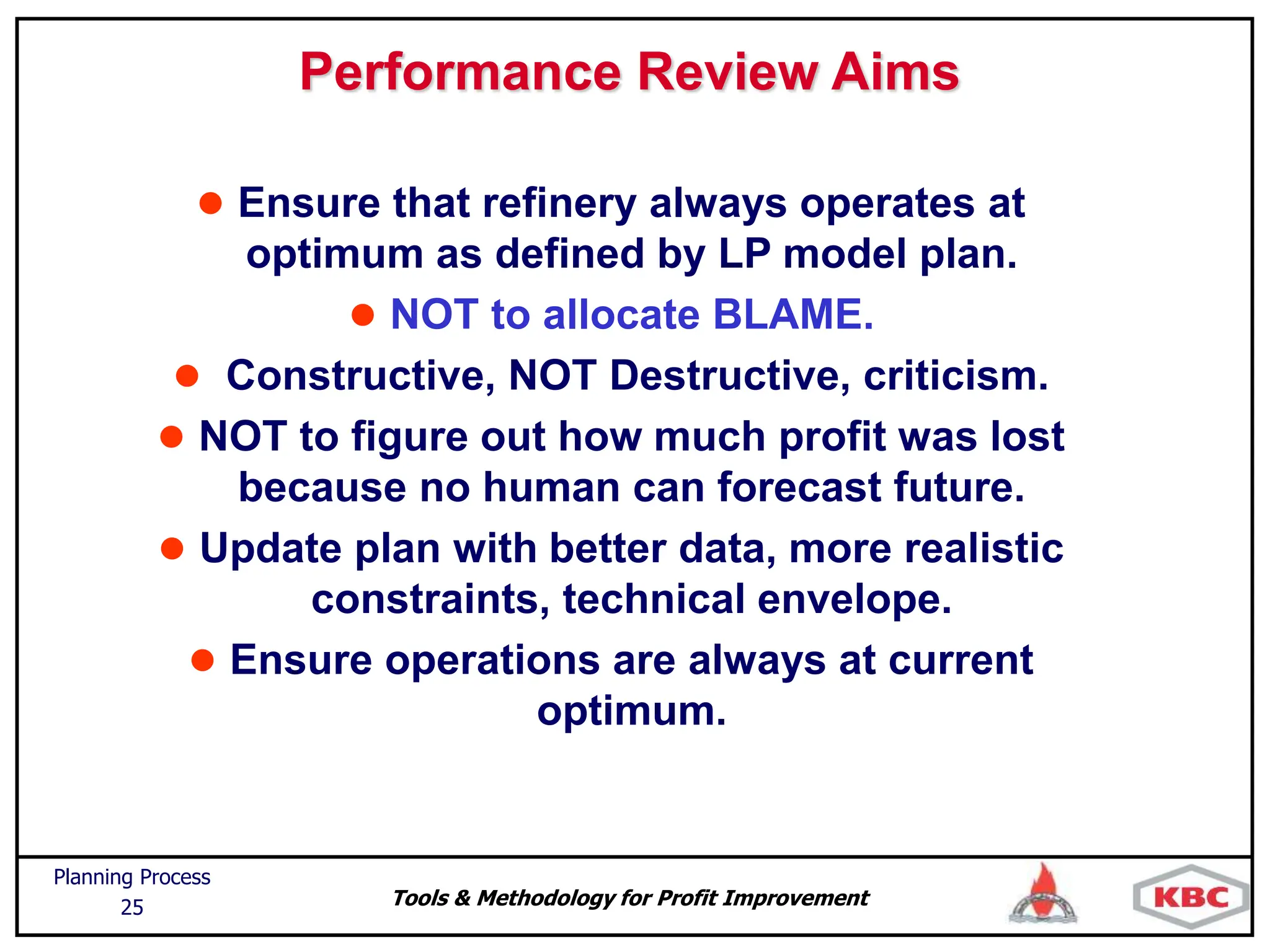 Tools & Methodology for Profit Improvement
Planning Process
25
Performance Review Aims
 Ensure that refinery always operates at
optimum as defined by LP model plan.
 NOT to allocate BLAME.
 Constructive, NOT Destructive, criticism.
 NOT to figure out how much profit was lost
because no human can forecast future.
 Update plan with better data, more realistic
constraints, technical envelope.
 Ensure operations are always at current
optimum.
 