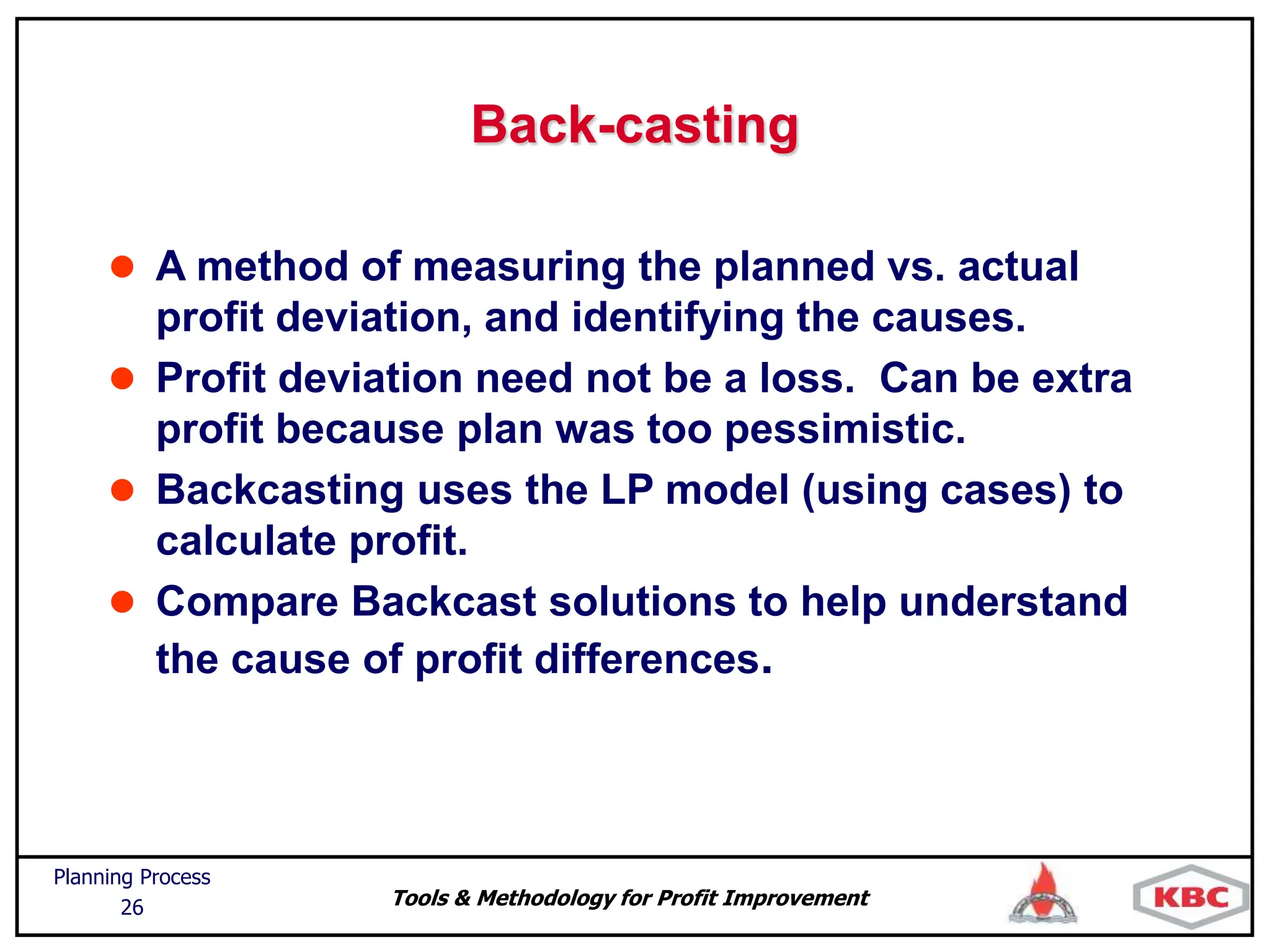 Tools & Methodology for Profit Improvement
Planning Process
26
Back-casting
 A method of measuring the planned vs. actual
profit deviation, and identifying the causes.
 Profit deviation need not be a loss. Can be extra
profit because plan was too pessimistic.
 Backcasting uses the LP model (using cases) to
calculate profit.
 Compare Backcast solutions to help understand
the cause of profit differences.
 
