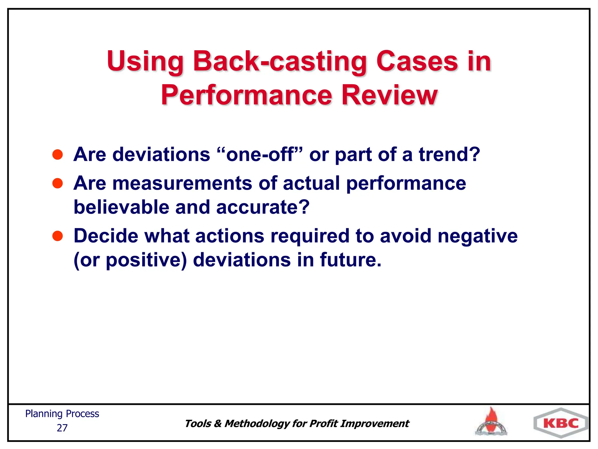 Tools & Methodology for Profit Improvement
Planning Process
27
Using Back-casting Cases in
Performance Review
 Are deviations “one-off” or part of a trend?
 Are measurements of actual performance
believable and accurate?
 Decide what actions required to avoid negative
(or positive) deviations in future.
 