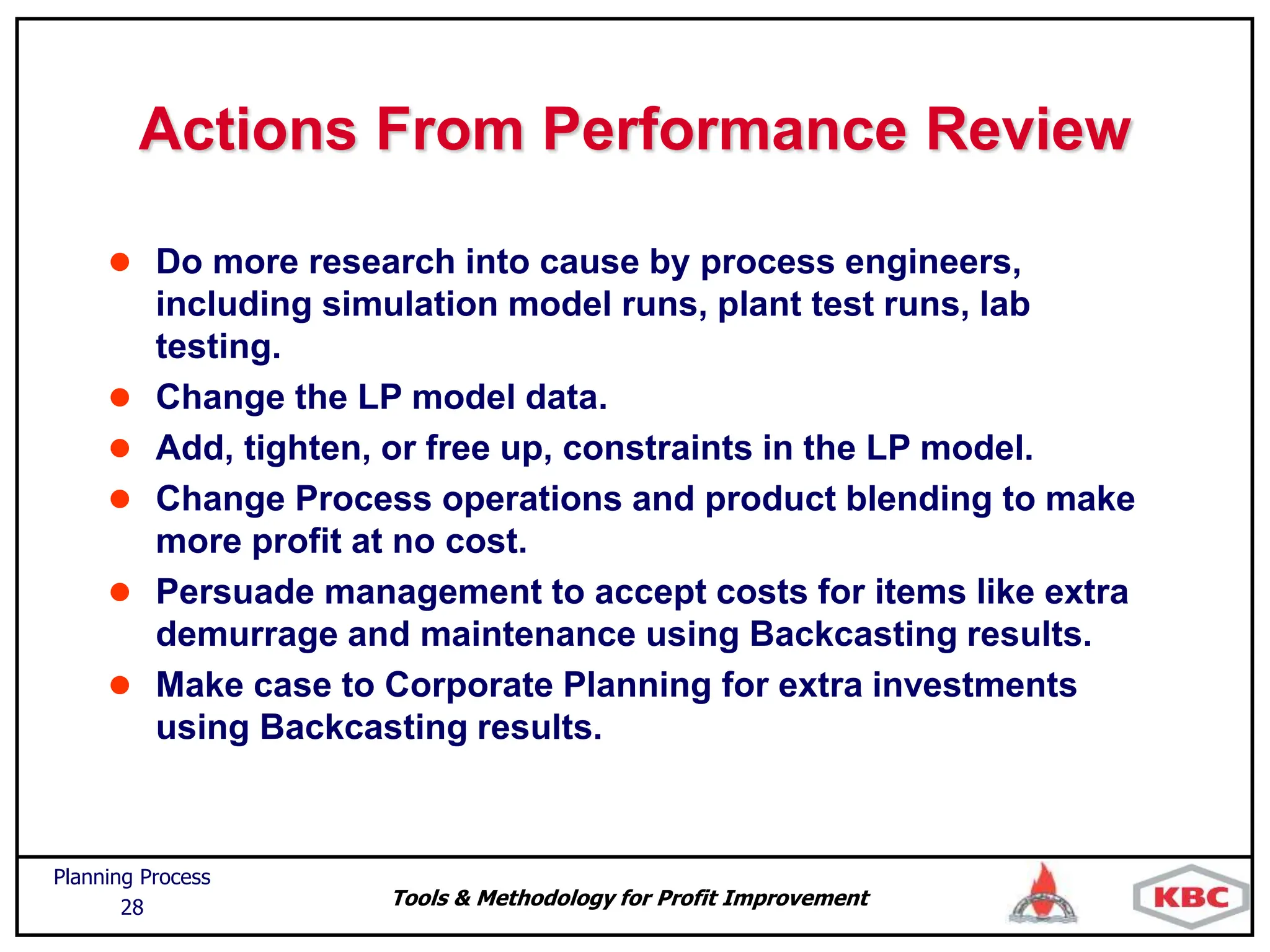 Tools & Methodology for Profit Improvement
Planning Process
28
Actions From Performance Review
 Do more research into cause by process engineers,
including simulation model runs, plant test runs, lab
testing.
 Change the LP model data.
 Add, tighten, or free up, constraints in the LP model.
 Change Process operations and product blending to make
more profit at no cost.
 Persuade management to accept costs for items like extra
demurrage and maintenance using Backcasting results.
 Make case to Corporate Planning for extra investments
using Backcasting results.
 