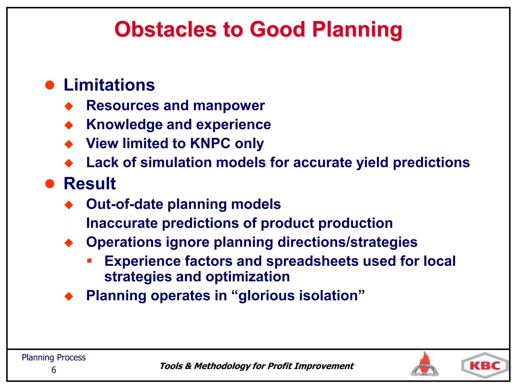 Tools & Methodology for Profit Improvement
Planning Process
6
Obstacles to Good Planning
 Limitations
 Resources and manpower
 Knowledge and experience
 View limited to KNPC only
 Lack of simulation models for accurate yield predictions
 Result
 Out-of-date planning models
Inaccurate predictions of product production
 Operations ignore planning directions/strategies
 Experience factors and spreadsheets used for local
strategies and optimization
 Planning operates in “glorious isolation”
 